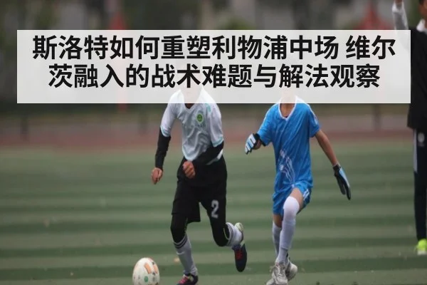 斯洛特如何重塑利物浦中场 维尔茨融入的战术难题与解法观察 - kaiyun